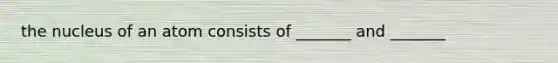 the nucleus of an atom consists of _______ and _______