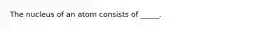 The nucleus of an atom consists of _____.