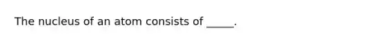 The nucleus of an atom consists of _____.