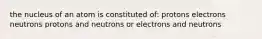 the nucleus of an atom is constituted of: protons electrons neutrons protons and neutrons or electrons and neutrons