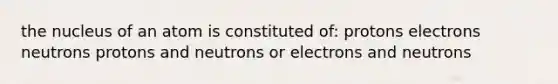 the nucleus of an atom is constituted of: protons electrons neutrons protons and neutrons or electrons and neutrons