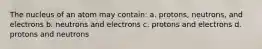 The nucleus of an atom may contain: a. protons, neutrons, and electrons b. neutrons and electrons c. protons and electrons d. protons and neutrons