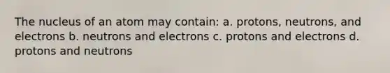 The nucleus of an atom may contain: a. protons, neutrons, and electrons b. neutrons and electrons c. protons and electrons d. protons and neutrons