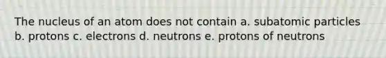 The nucleus of an atom does not contain a. subatomic particles b. protons c. electrons d. neutrons e. protons of neutrons