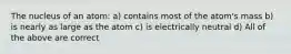 The nucleus of an atom: a) contains most of the atom's mass b) is nearly as large as the atom c) is electrically neutral d) All of the above are correct