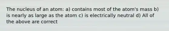 The nucleus of an atom: a) contains most of the atom's mass b) is nearly as large as the atom c) is electrically neutral d) All of the above are correct