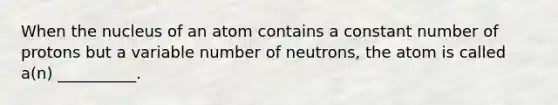 When the nucleus of an atom contains a constant number of protons but a variable number of neutrons, the atom is called a(n) __________.