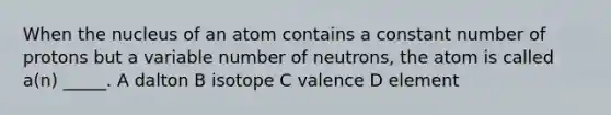 When the nucleus of an atom contains a constant number of protons but a variable number of neutrons, the atom is called a(n) _____. A dalton B isotope C valence D element