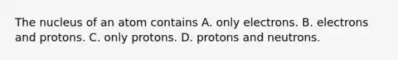 The nucleus of an atom contains A. only electrons. B. electrons and protons. C. only protons. D. protons and neutrons.