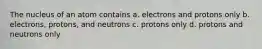 The nucleus of an atom contains a. electrons and protons only b. electrons, protons, and neutrons c. protons only d. protons and neutrons only