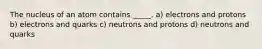 The nucleus of an atom contains _____. a) electrons and protons b) electrons and quarks c) neutrons and protons d) neutrons and quarks