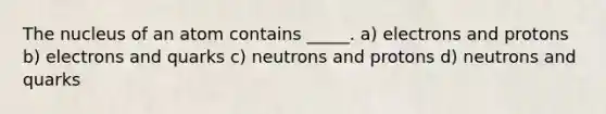 The nucleus of an atom contains _____. a) electrons and protons b) electrons and quarks c) neutrons and protons d) neutrons and quarks