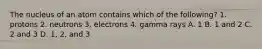 The nucleus of an atom contains which of the following? 1. protons 2. neutrons 3. electrons 4. gamma rays A. 1 B. 1 and 2 C. 2 and 3 D. 1, 2, and 3