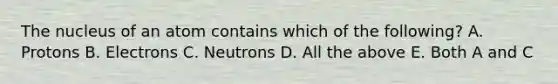 The nucleus of an atom contains which of the following? A. Protons B. Electrons C. Neutrons D. All the above E. Both A and C