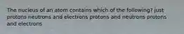 The nucleus of an atom contains which of the following? just protons neutrons and electrons protons and neutrons protons and electrons