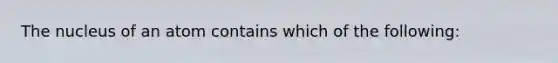 The nucleus of an atom contains which of the following: