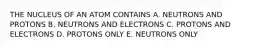 THE NUCLEUS OF AN ATOM CONTAINS A. NEUTRONS AND PROTONS B. NEUTRONS AND ELECTRONS C. PROTONS AND ELECTRONS D. PROTONS ONLY E. NEUTRONS ONLY