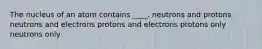 ​The nucleus of an atom contains ____. ​neutrons and protons ​neutrons and electrons ​protons and electrons ​protons only ​neutrons only