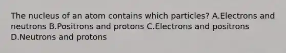 The nucleus of an atom contains which particles? A.Electrons and neutrons B.Positrons and protons C.Electrons and positrons D.Neutrons and protons