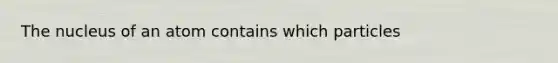 The nucleus of an atom contains which particles