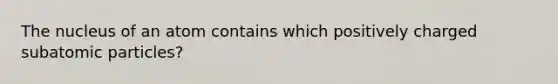 The nucleus of an atom contains which positively charged subatomic particles?