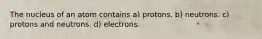 The nucleus of an atom contains a) protons. b) neutrons. c) protons and neutrons. d) electrons.