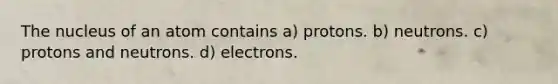 The nucleus of an atom contains a) protons. b) neutrons. c) protons and neutrons. d) electrons.