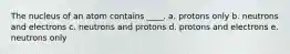 The nucleus of an atom contains ____. a. protons only b. neutrons and electrons c. neutrons and protons d. protons and electrons e. neutrons only