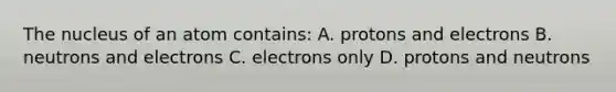 The nucleus of an atom contains: A. protons and electrons B. neutrons and electrons C. electrons only D. protons and neutrons