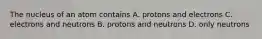 The nucleus of an atom contains A. protons and electrons C. electrons and neutrons B. protons and neutrons D. only neutrons