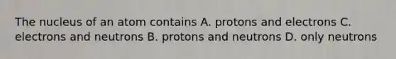 The nucleus of an atom contains A. protons and electrons C. electrons and neutrons B. protons and neutrons D. only neutrons