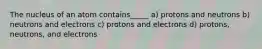 The nucleus of an atom contains_____ a) protons and neutrons b) neutrons and electrons c) protons and electrons d) protons, neutrons, and electrons