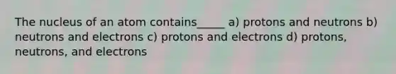 The nucleus of an atom contains_____ a) protons and neutrons b) neutrons and electrons c) protons and electrons d) protons, neutrons, and electrons