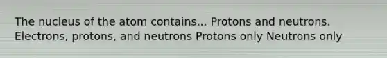 The nucleus of the atom contains... Protons and neutrons. Electrons, protons, and neutrons Protons only Neutrons only