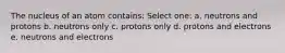 The nucleus of an atom contains: Select one: a. neutrons and protons b. neutrons only c. protons only d. protons and electrons e. neutrons and electrons