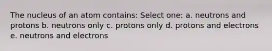 The nucleus of an atom contains: Select one: a. neutrons and protons b. neutrons only c. protons only d. protons and electrons e. neutrons and electrons