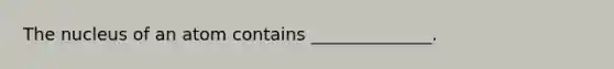 The nucleus of an atom contains ______________.