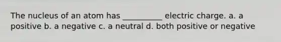 The nucleus of an atom has __________ electric charge. a. a positive b. a negative c. a neutral d. both positive or negative