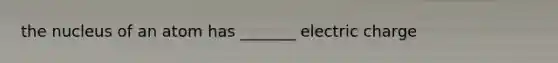 the nucleus of an atom has _______ electric charge