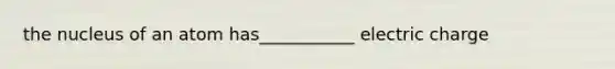 the nucleus of an atom has___________ electric charge