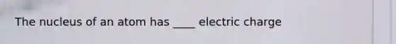 The nucleus of an atom has ____ electric charge