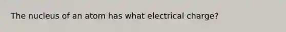 The nucleus of an atom has what electrical charge?