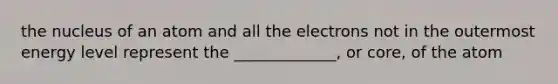 the nucleus of an atom and all the electrons not in the outermost energy level represent the _____________, or core, of the atom