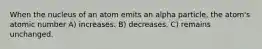 When the nucleus of an atom emits an alpha particle, the atom's atomic number A) increases. B) decreases. C) remains unchanged.