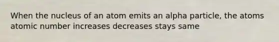 When the nucleus of an atom emits an alpha particle, the atoms atomic number increases decreases stays same