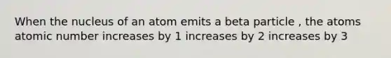 When the nucleus of an atom emits a beta particle , the atoms atomic number increases by 1 increases by 2 increases by 3