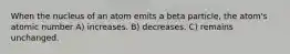 When the nucleus of an atom emits a beta particle, the atom's atomic number A) increases. B) decreases. C) remains unchanged.