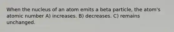 When the nucleus of an atom emits a beta particle, the atom's atomic number A) increases. B) decreases. C) remains unchanged.