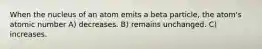 When the nucleus of an atom emits a beta particle, the atom's atomic number A) decreases. B) remains unchanged. C) increases.