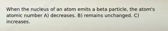 When the nucleus of an atom emits a beta particle, the atom's atomic number A) decreases. B) remains unchanged. C) increases.